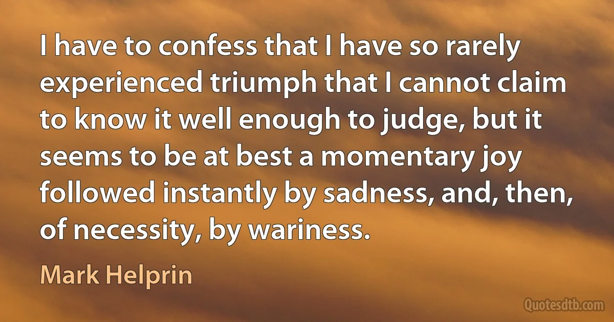 I have to confess that I have so rarely experienced triumph that I cannot claim to know it well enough to judge, but it seems to be at best a momentary joy followed instantly by sadness, and, then, of necessity, by wariness. (Mark Helprin)