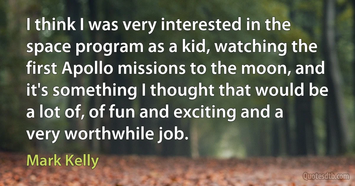 I think I was very interested in the space program as a kid, watching the first Apollo missions to the moon, and it's something I thought that would be a lot of, of fun and exciting and a very worthwhile job. (Mark Kelly)