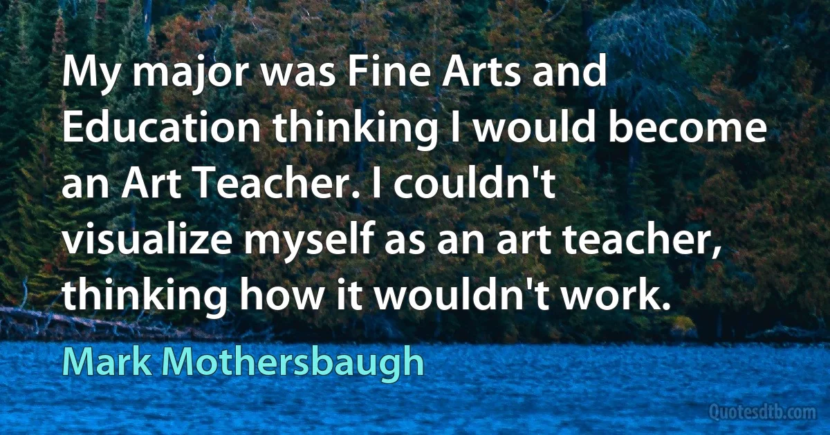 My major was Fine Arts and Education thinking I would become an Art Teacher. I couldn't visualize myself as an art teacher, thinking how it wouldn't work. (Mark Mothersbaugh)