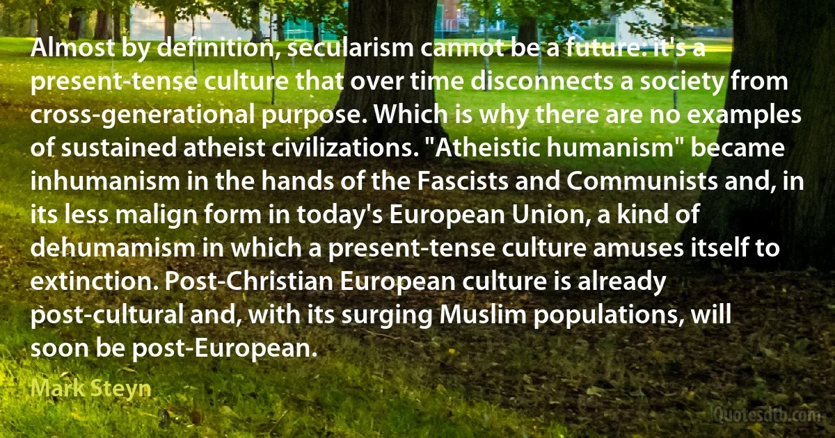 Almost by definition, secularism cannot be a future: it's a present-tense culture that over time disconnects a society from cross-generational purpose. Which is why there are no examples of sustained atheist civilizations. "Atheistic humanism" became inhumanism in the hands of the Fascists and Communists and, in its less malign form in today's European Union, a kind of dehumamism in which a present-tense culture amuses itself to extinction. Post-Christian European culture is already post-cultural and, with its surging Muslim populations, will soon be post-European. (Mark Steyn)