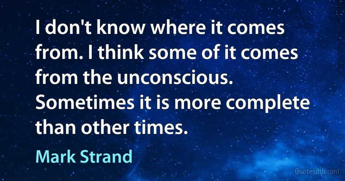 I don't know where it comes from. I think some of it comes from the unconscious. Sometimes it is more complete than other times. (Mark Strand)