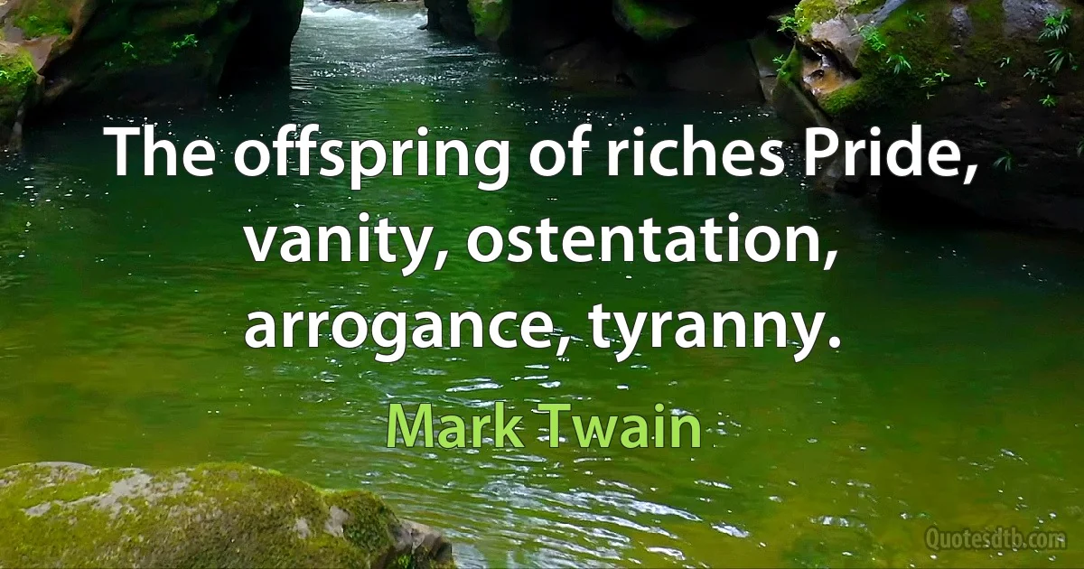 The offspring of riches Pride, vanity, ostentation, arrogance, tyranny. (Mark Twain)