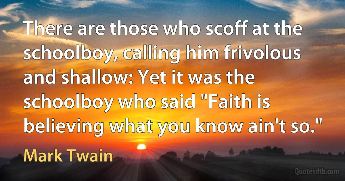 There are those who scoff at the schoolboy, calling him frivolous and shallow: Yet it was the schoolboy who said "Faith is believing what you know ain't so." (Mark Twain)