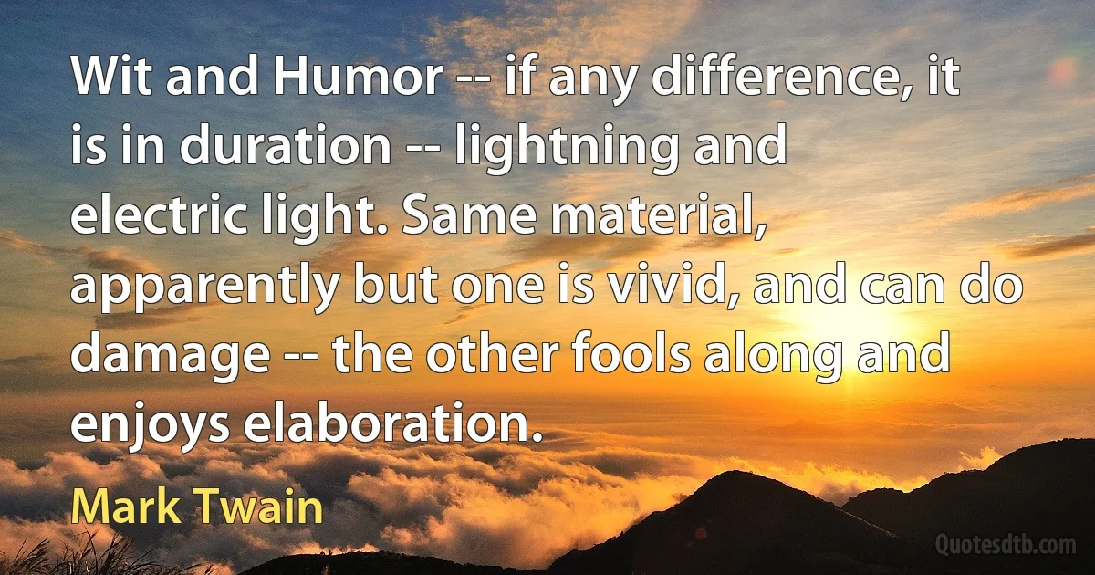 Wit and Humor -- if any difference, it is in duration -- lightning and electric light. Same material, apparently but one is vivid, and can do damage -- the other fools along and enjoys elaboration. (Mark Twain)