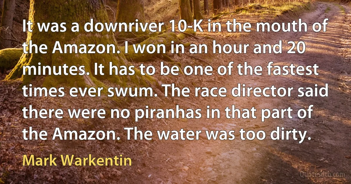 It was a downriver 10-K in the mouth of the Amazon. I won in an hour and 20 minutes. It has to be one of the fastest times ever swum. The race director said there were no piranhas in that part of the Amazon. The water was too dirty. (Mark Warkentin)