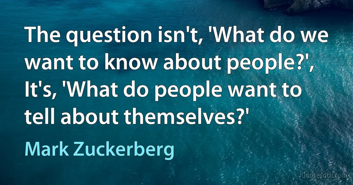 The question isn't, 'What do we want to know about people?', It's, 'What do people want to tell about themselves?' (Mark Zuckerberg)