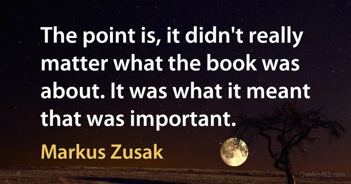 The point is, it didn't really matter what the book was about. It was what it meant that was important. (Markus Zusak)