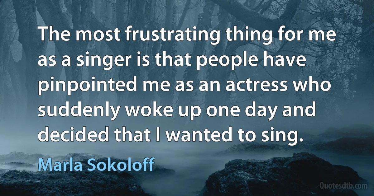 The most frustrating thing for me as a singer is that people have pinpointed me as an actress who suddenly woke up one day and decided that I wanted to sing. (Marla Sokoloff)