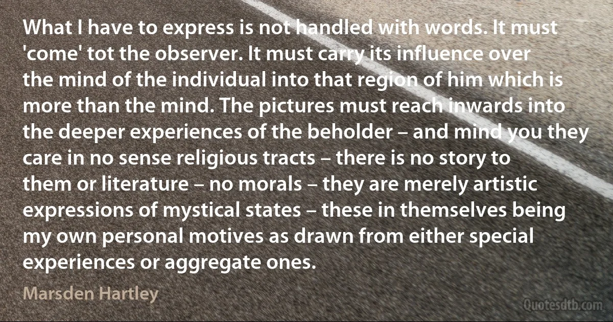 What I have to express is not handled with words. It must 'come' tot the observer. It must carry its influence over the mind of the individual into that region of him which is more than the mind. The pictures must reach inwards into the deeper experiences of the beholder – and mind you they care in no sense religious tracts – there is no story to them or literature – no morals – they are merely artistic expressions of mystical states – these in themselves being my own personal motives as drawn from either special experiences or aggregate ones. (Marsden Hartley)