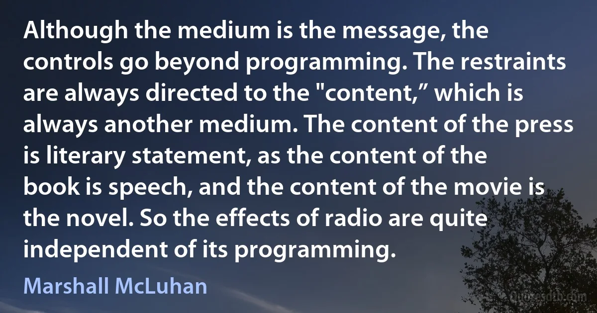 Although the medium is the message, the controls go beyond programming. The restraints are always directed to the "content,” which is always another medium. The content of the press is literary statement, as the content of the book is speech, and the content of the movie is the novel. So the effects of radio are quite independent of its programming. (Marshall McLuhan)