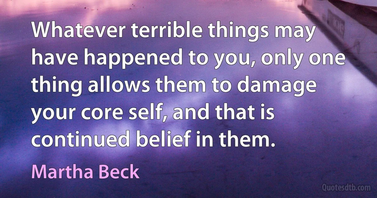 Whatever terrible things may have happened to you, only one thing allows them to damage your core self, and that is continued belief in them. (Martha Beck)