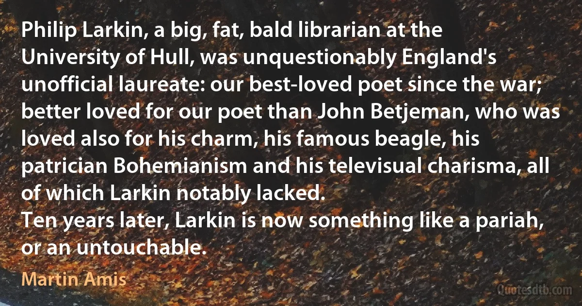 Philip Larkin, a big, fat, bald librarian at the University of Hull, was unquestionably England's unofficial laureate: our best-loved poet since the war; better loved for our poet than John Betjeman, who was loved also for his charm, his famous beagle, his patrician Bohemianism and his televisual charisma, all of which Larkin notably lacked.
Ten years later, Larkin is now something like a pariah, or an untouchable. (Martin Amis)