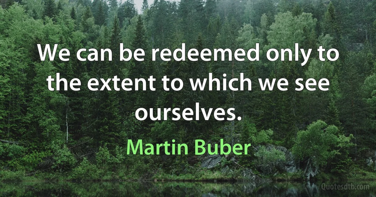 We can be redeemed only to the extent to which we see ourselves. (Martin Buber)