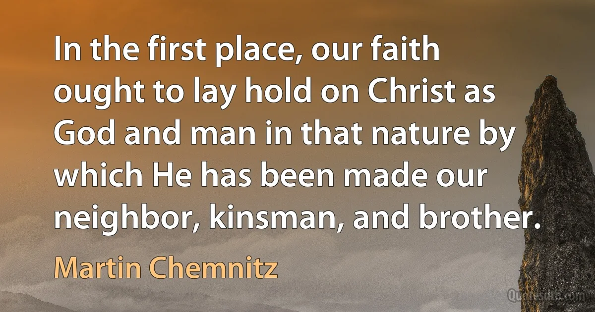 In the first place, our faith ought to lay hold on Christ as God and man in that nature by which He has been made our neighbor, kinsman, and brother. (Martin Chemnitz)