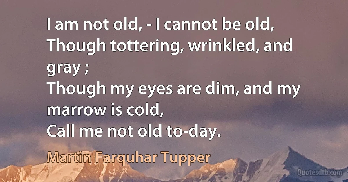 I am not old, - I cannot be old,
Though tottering, wrinkled, and gray ;
Though my eyes are dim, and my marrow is cold,
Call me not old to-day. (Martin Farquhar Tupper)