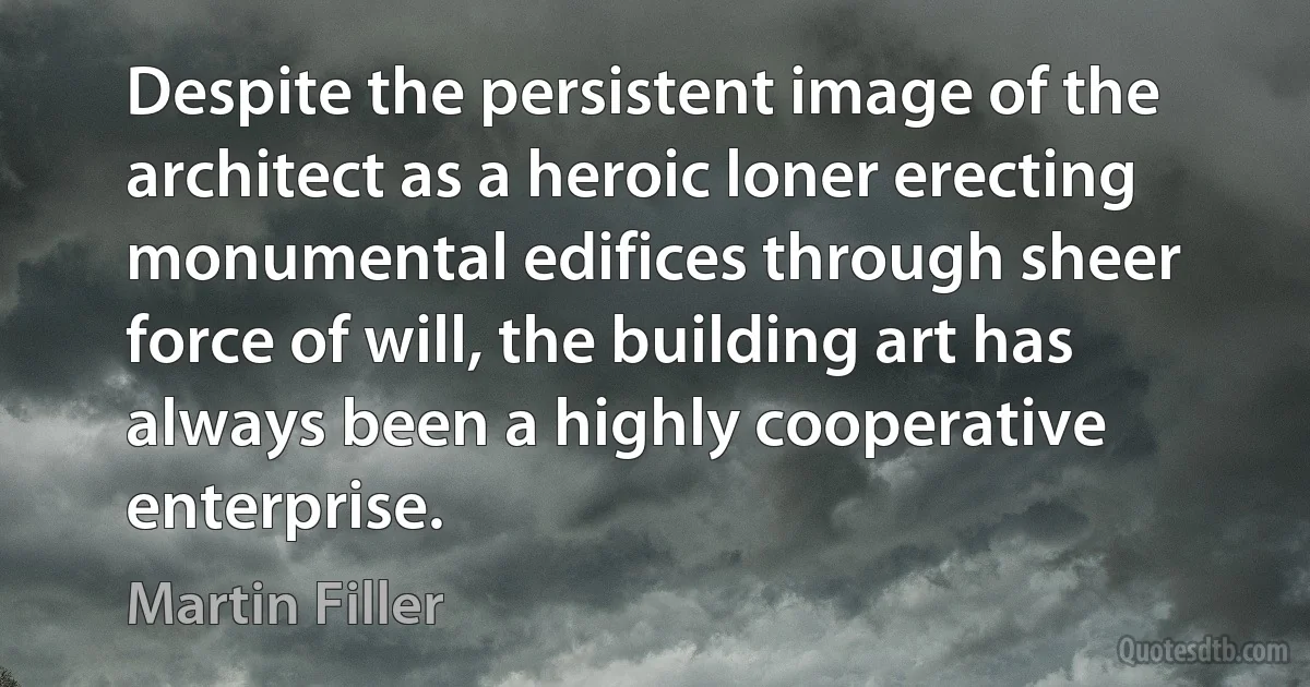 Despite the persistent image of the architect as a heroic loner erecting monumental edifices through sheer force of will, the building art has always been a highly cooperative enterprise. (Martin Filler)