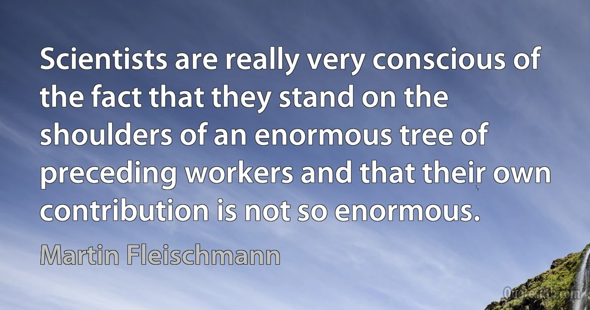 Scientists are really very conscious of the fact that they stand on the shoulders of an enormous tree of preceding workers and that their own contribution is not so enormous. (Martin Fleischmann)