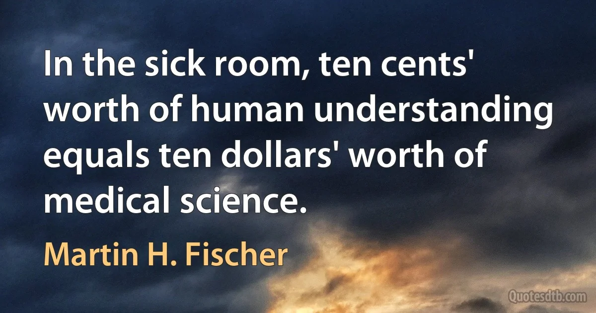 In the sick room, ten cents' worth of human understanding equals ten dollars' worth of medical science. (Martin H. Fischer)