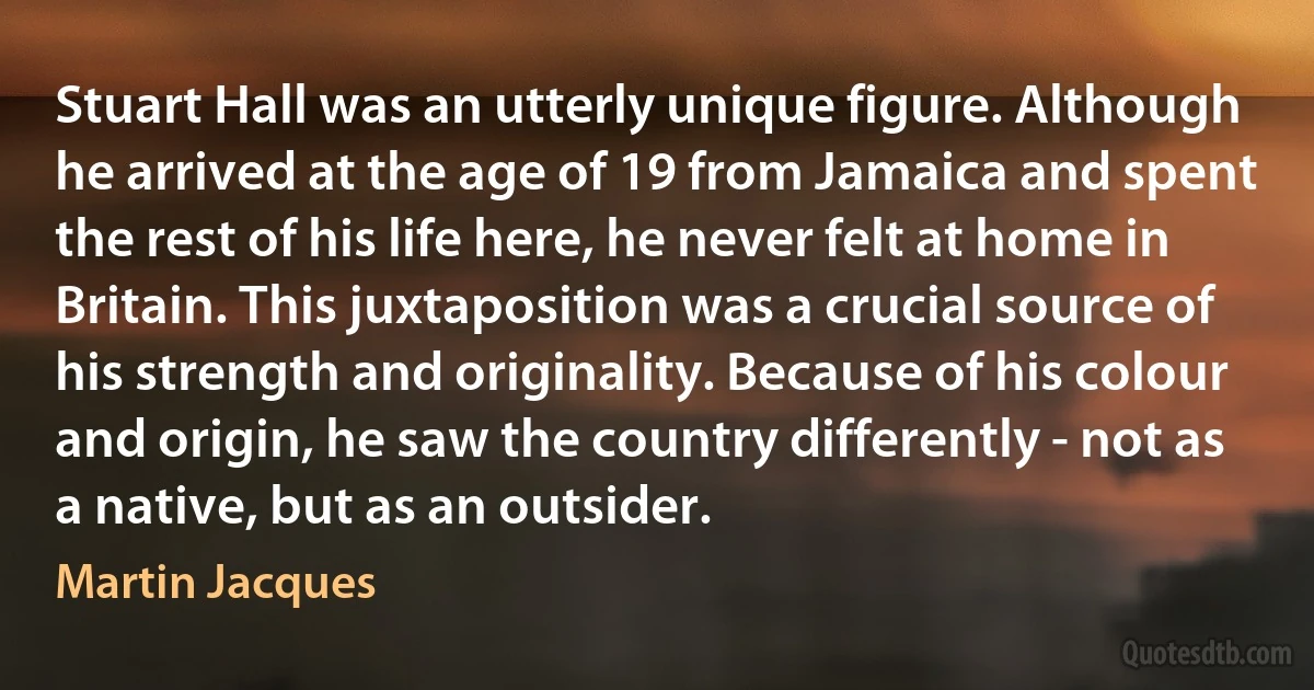 Stuart Hall was an utterly unique figure. Although he arrived at the age of 19 from Jamaica and spent the rest of his life here, he never felt at home in Britain. This juxtaposition was a crucial source of his strength and originality. Because of his colour and origin, he saw the country differently - not as a native, but as an outsider. (Martin Jacques)