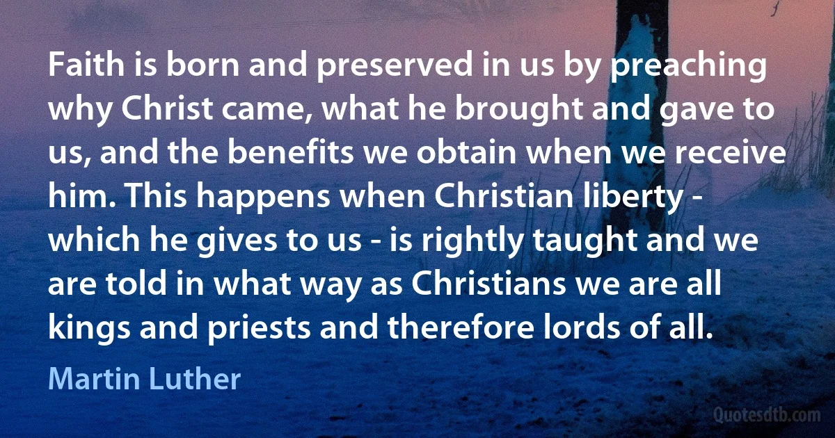 Faith is born and preserved in us by preaching why Christ came, what he brought and gave to us, and the benefits we obtain when we receive him. This happens when Christian liberty - which he gives to us - is rightly taught and we are told in what way as Christians we are all kings and priests and therefore lords of all. (Martin Luther)