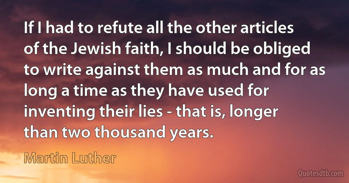 If I had to refute all the other articles of the Jewish faith, I should be obliged to write against them as much and for as long a time as they have used for inventing their lies - that is, longer than two thousand years. (Martin Luther)