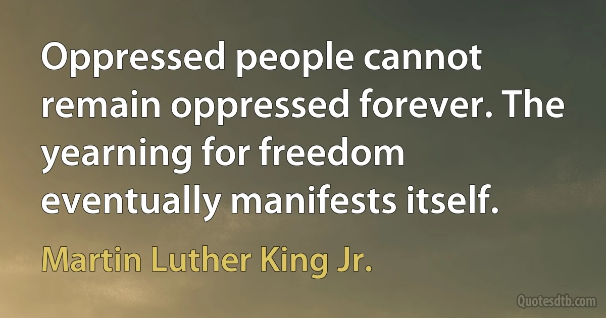 Oppressed people cannot remain oppressed forever. The yearning for freedom eventually manifests itself. (Martin Luther King Jr.)