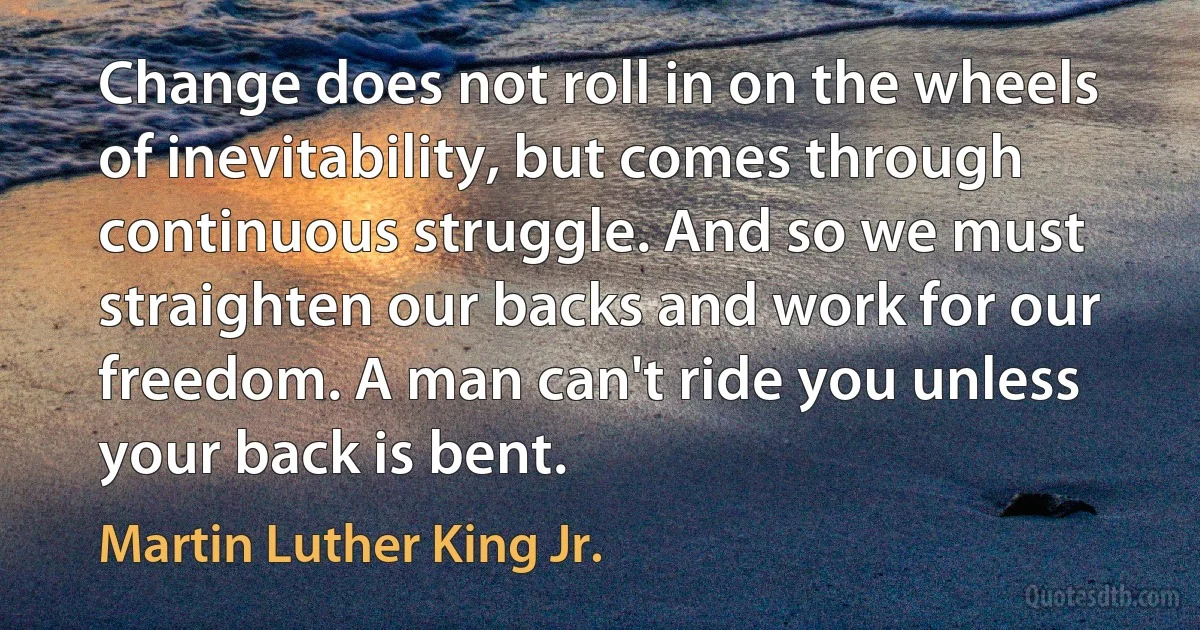 Change does not roll in on the wheels of inevitability, but comes through continuous struggle. And so we must straighten our backs and work for our freedom. A man can't ride you unless your back is bent. (Martin Luther King Jr.)