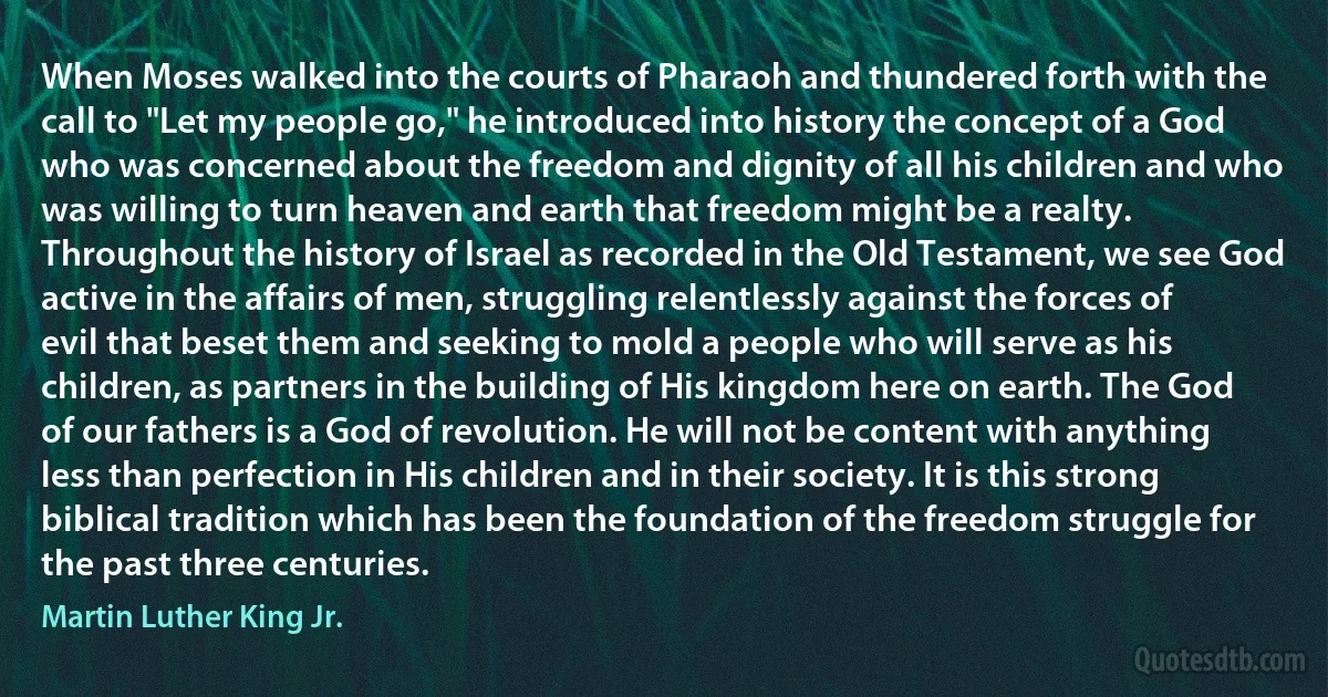 When Moses walked into the courts of Pharaoh and thundered forth with the call to "Let my people go," he introduced into history the concept of a God who was concerned about the freedom and dignity of all his children and who was willing to turn heaven and earth that freedom might be a realty. Throughout the history of Israel as recorded in the Old Testament, we see God active in the affairs of men, struggling relentlessly against the forces of evil that beset them and seeking to mold a people who will serve as his children, as partners in the building of His kingdom here on earth. The God of our fathers is a God of revolution. He will not be content with anything less than perfection in His children and in their society. It is this strong biblical tradition which has been the foundation of the freedom struggle for the past three centuries. (Martin Luther King Jr.)