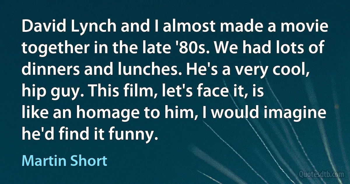 David Lynch and I almost made a movie together in the late '80s. We had lots of dinners and lunches. He's a very cool, hip guy. This film, let's face it, is like an homage to him, I would imagine he'd find it funny. (Martin Short)