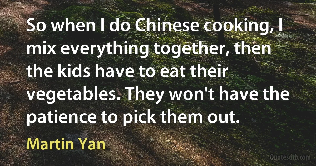 So when I do Chinese cooking, I mix everything together, then the kids have to eat their vegetables. They won't have the patience to pick them out. (Martin Yan)