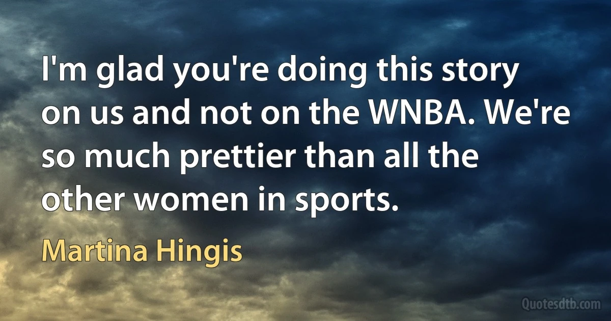 I'm glad you're doing this story on us and not on the WNBA. We're so much prettier than all the other women in sports. (Martina Hingis)