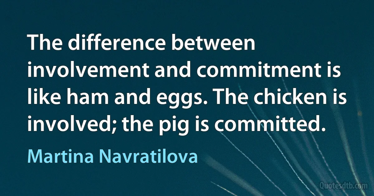 The difference between involvement and commitment is like ham and eggs. The chicken is involved; the pig is committed. (Martina Navratilova)