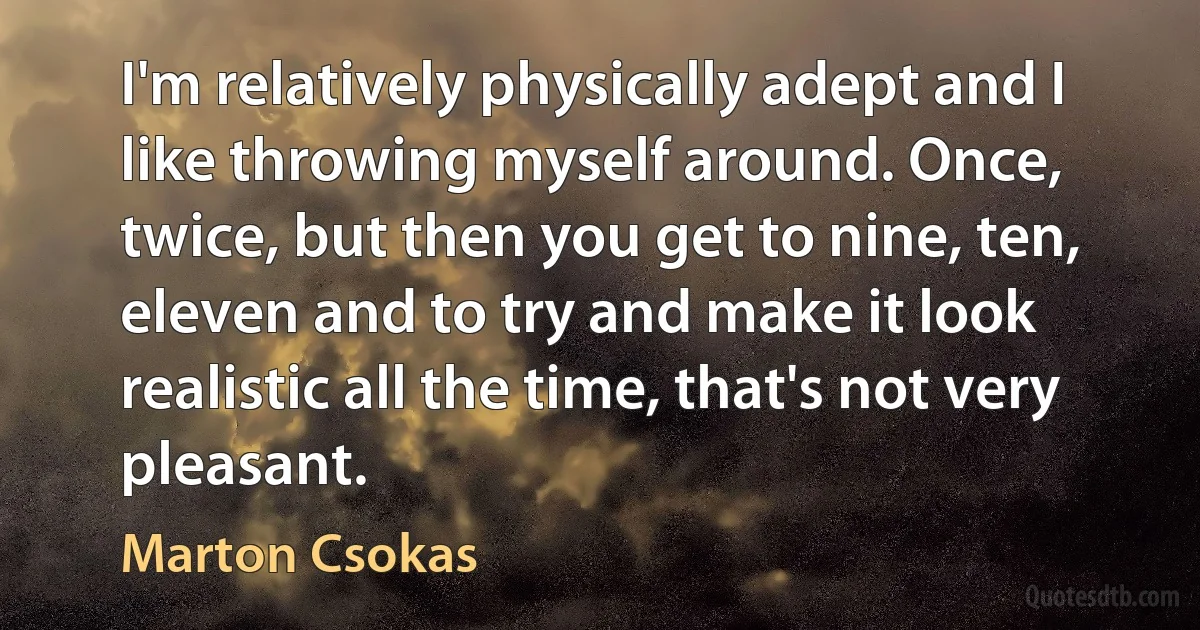 I'm relatively physically adept and I like throwing myself around. Once, twice, but then you get to nine, ten, eleven and to try and make it look realistic all the time, that's not very pleasant. (Marton Csokas)