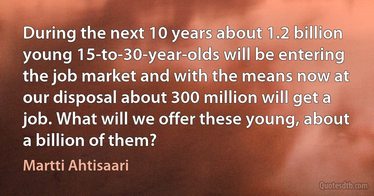 During the next 10 years about 1.2 billion young 15-to-30-year-olds will be entering the job market and with the means now at our disposal about 300 million will get a job. What will we offer these young, about a billion of them? (Martti Ahtisaari)