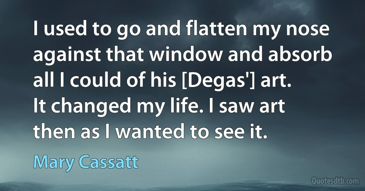 I used to go and flatten my nose against that window and absorb all I could of his [Degas'] art. It changed my life. I saw art then as I wanted to see it. (Mary Cassatt)