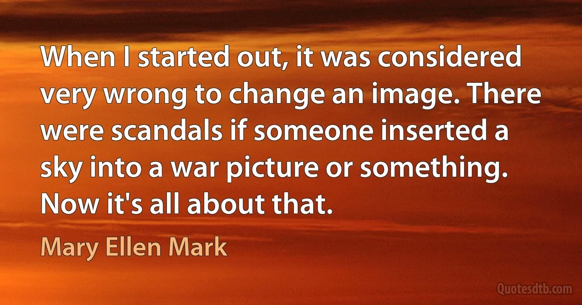 When I started out, it was considered very wrong to change an image. There were scandals if someone inserted a sky into a war picture or something. Now it's all about that. (Mary Ellen Mark)