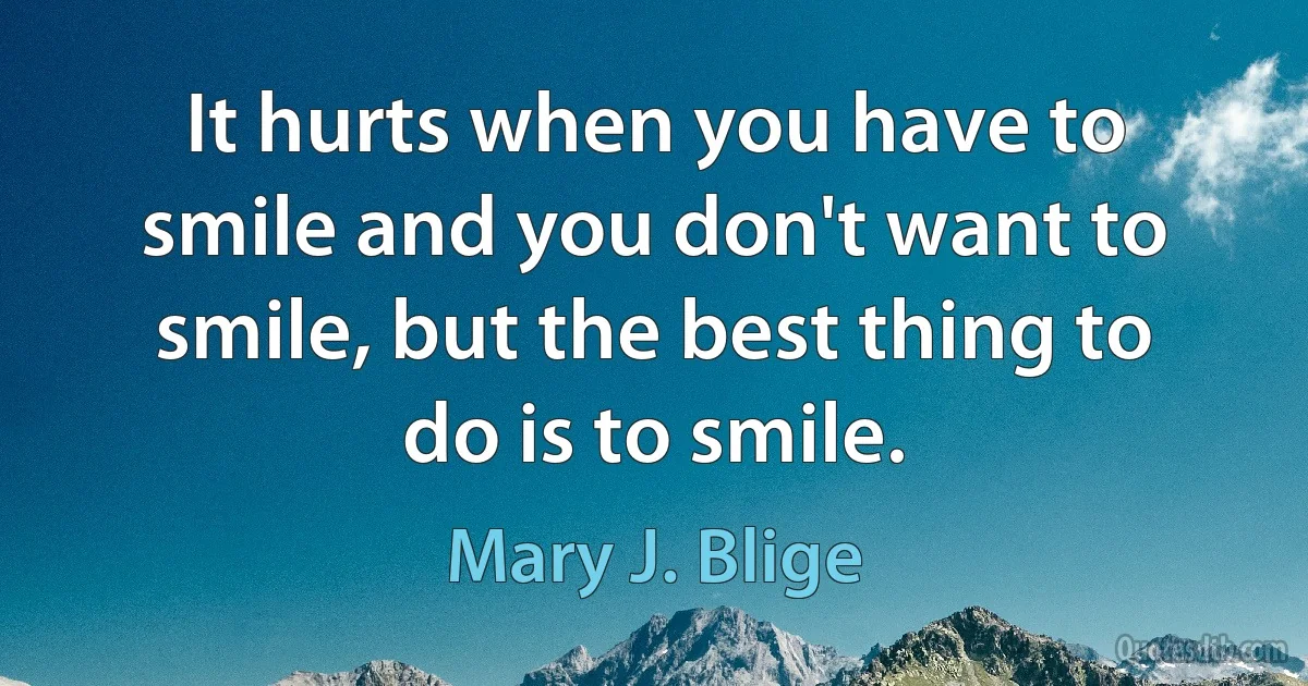 It hurts when you have to smile and you don't want to smile, but the best thing to do is to smile. (Mary J. Blige)