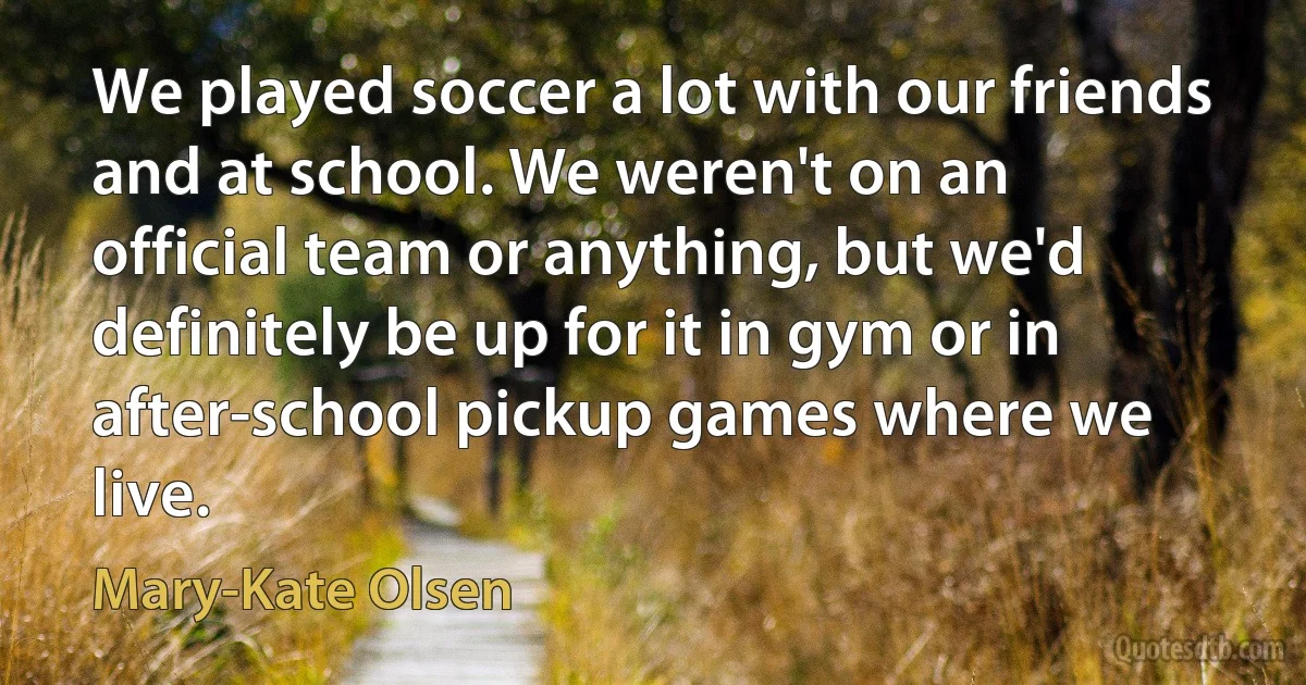 We played soccer a lot with our friends and at school. We weren't on an official team or anything, but we'd definitely be up for it in gym or in after-school pickup games where we live. (Mary-Kate Olsen)