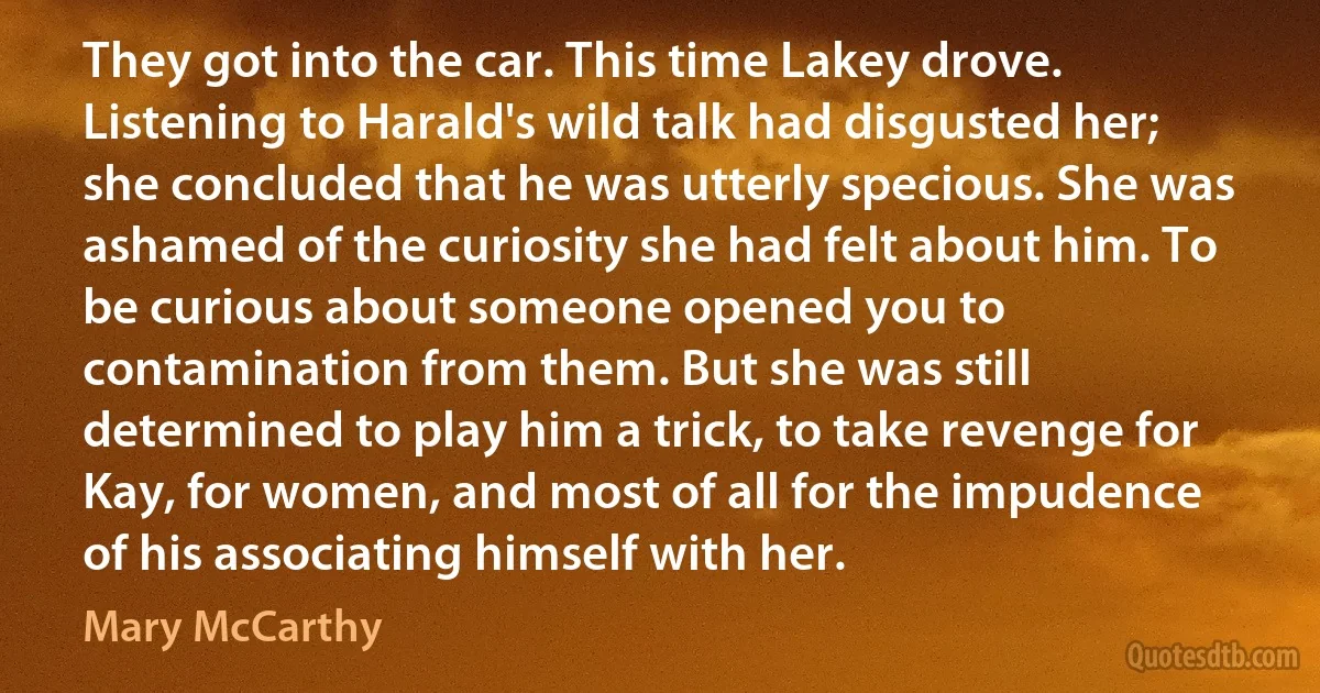 They got into the car. This time Lakey drove. Listening to Harald's wild talk had disgusted her; she concluded that he was utterly specious. She was ashamed of the curiosity she had felt about him. To be curious about someone opened you to contamination from them. But she was still determined to play him a trick, to take revenge for Kay, for women, and most of all for the impudence of his associating himself with her. (Mary McCarthy)