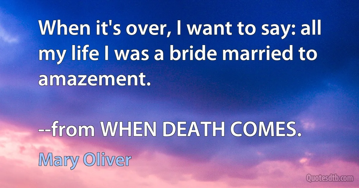 When it's over, I want to say: all my life I was a bride married to amazement.

--from WHEN DEATH COMES. (Mary Oliver)