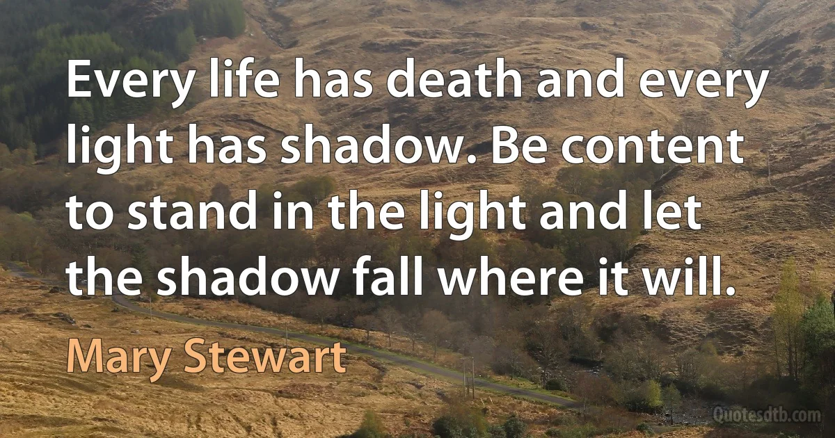 Every life has death and every light has shadow. Be content to stand in the light and let the shadow fall where it will. (Mary Stewart)