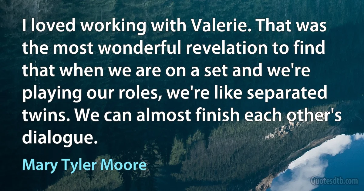 I loved working with Valerie. That was the most wonderful revelation to find that when we are on a set and we're playing our roles, we're like separated twins. We can almost finish each other's dialogue. (Mary Tyler Moore)