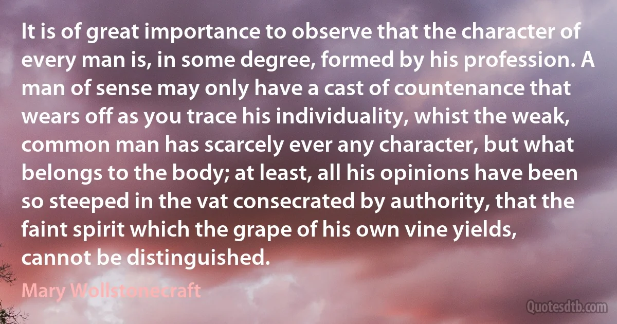 It is of great importance to observe that the character of every man is, in some degree, formed by his profession. A man of sense may only have a cast of countenance that wears off as you trace his individuality, whist the weak, common man has scarcely ever any character, but what belongs to the body; at least, all his opinions have been so steeped in the vat consecrated by authority, that the faint spirit which the grape of his own vine yields, cannot be distinguished. (Mary Wollstonecraft)