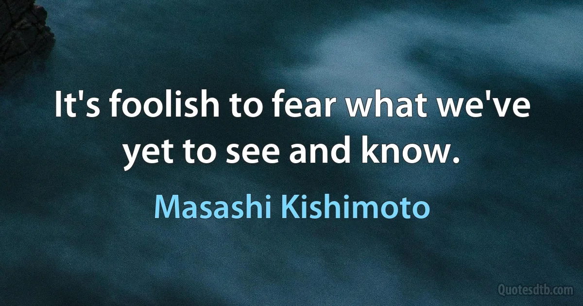 It's foolish to fear what we've yet to see and know. (Masashi Kishimoto)