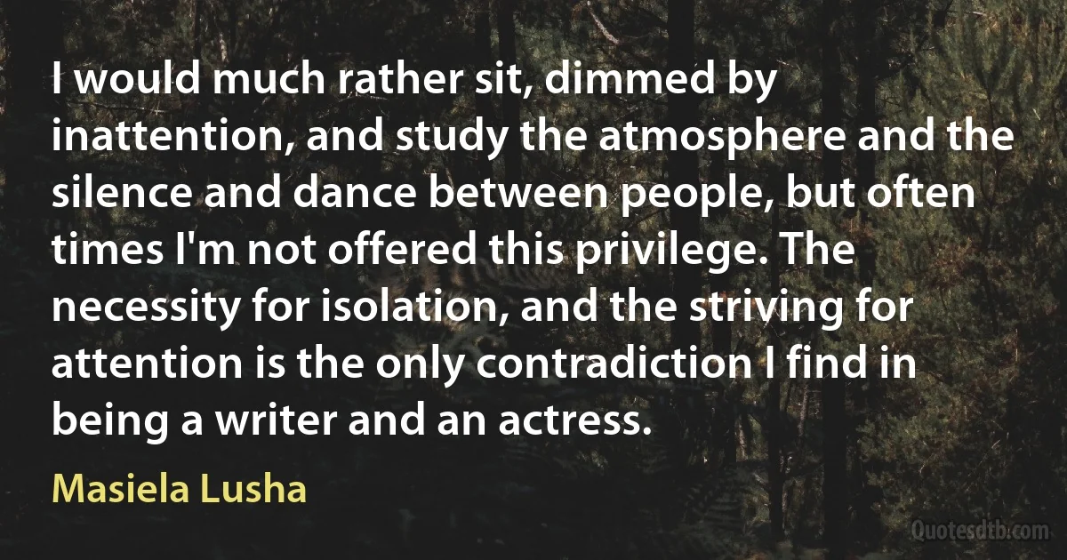 I would much rather sit, dimmed by inattention, and study the atmosphere and the silence and dance between people, but often times I'm not offered this privilege. The necessity for isolation, and the striving for attention is the only contradiction I find in being a writer and an actress. (Masiela Lusha)