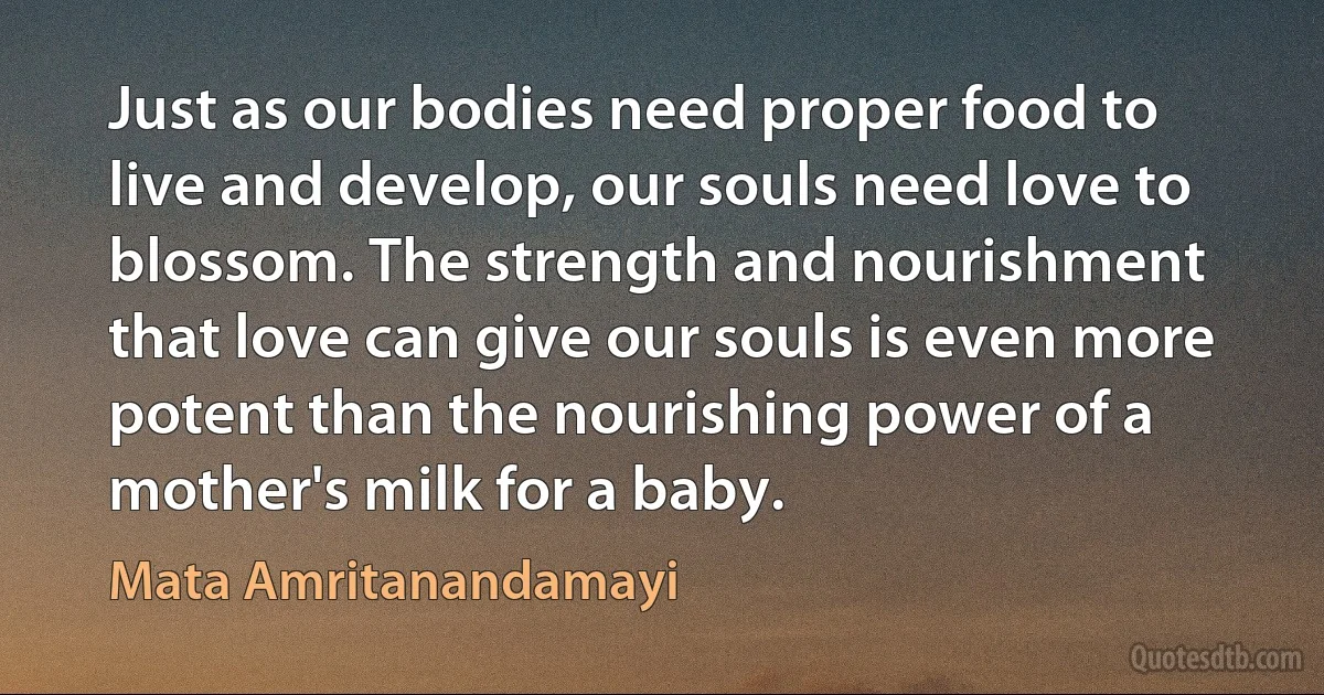 Just as our bodies need proper food to live and develop, our souls need love to blossom. The strength and nourishment that love can give our souls is even more potent than the nourishing power of a mother's milk for a baby. (Mata Amritanandamayi)