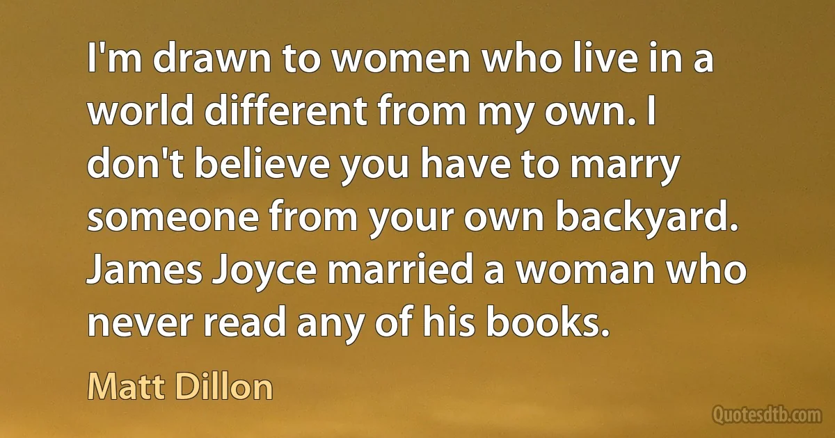 I'm drawn to women who live in a world different from my own. I don't believe you have to marry someone from your own backyard. James Joyce married a woman who never read any of his books. (Matt Dillon)