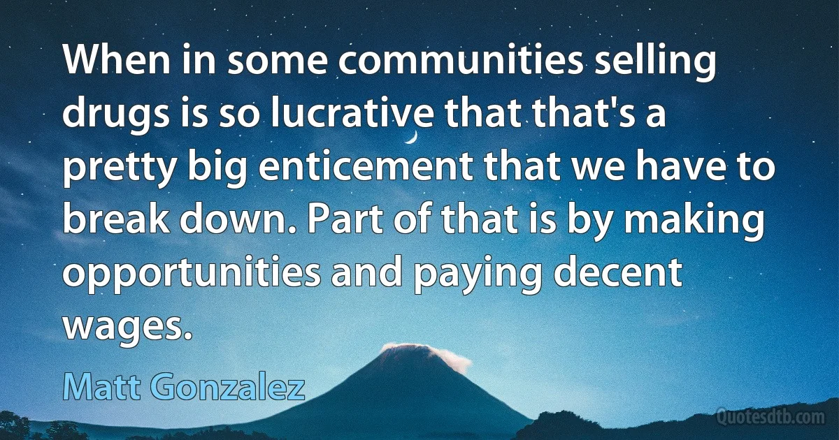 When in some communities selling drugs is so lucrative that that's a pretty big enticement that we have to break down. Part of that is by making opportunities and paying decent wages. (Matt Gonzalez)