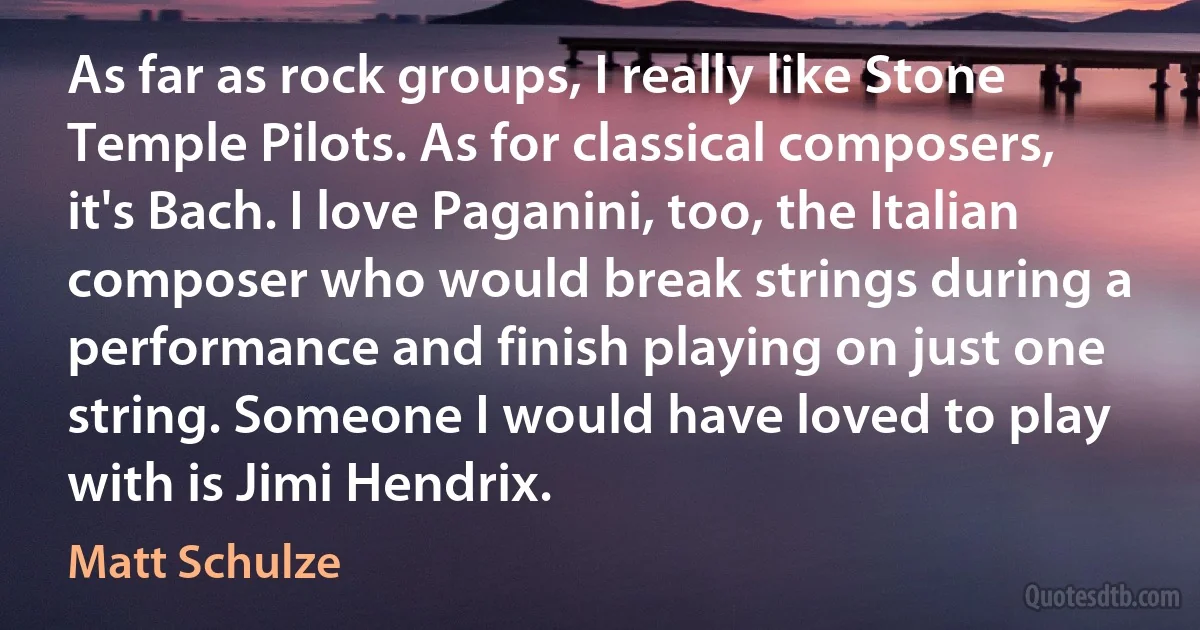 As far as rock groups, I really like Stone Temple Pilots. As for classical composers, it's Bach. I love Paganini, too, the Italian composer who would break strings during a performance and finish playing on just one string. Someone I would have loved to play with is Jimi Hendrix. (Matt Schulze)