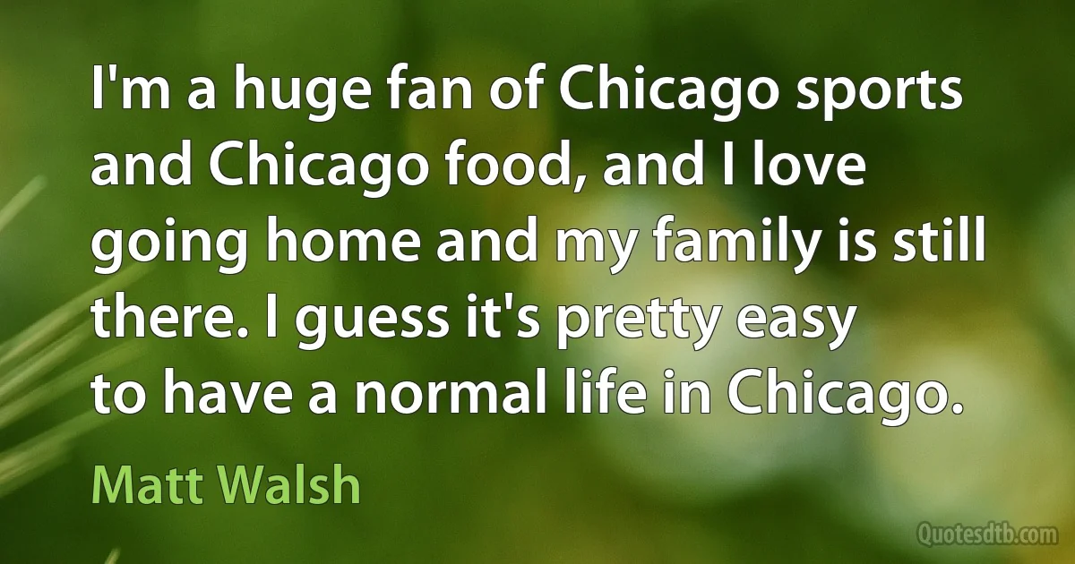 I'm a huge fan of Chicago sports and Chicago food, and I love going home and my family is still there. I guess it's pretty easy to have a normal life in Chicago. (Matt Walsh)